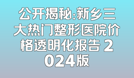 公开揭秘：新乡三大热门整形医院价格透明化报告 2024版