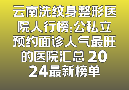 云南洗纹身整形医院人行榜：公私立预约面诊人气最旺的医院汇总 2024最新榜单