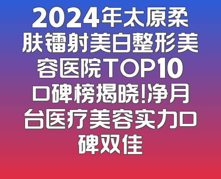 2024年太原柔肤镭射美白整形美容医院TOP10口碑榜揭晓！净月台医疗美容实力口碑双佳