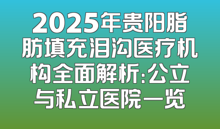 2025年贵阳脂肪填充泪沟医疗机构全面解析：公立与私立医院一览