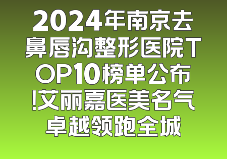 2024年南京去鼻唇沟整形医院TOP10榜单公布！艾丽嘉医美名气卓越领跑全城