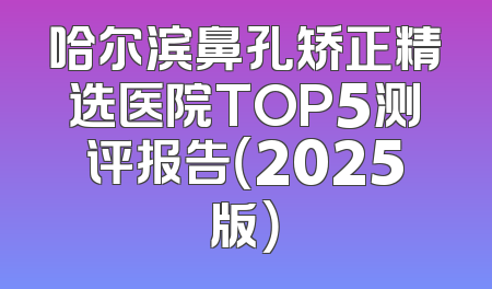 哈尔滨鼻孔矫正精选医院TOP5测评报告（2025版）