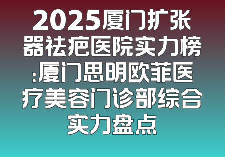 2025厦门扩张器祛疤医院实力榜：厦门思明欧菲医疗美容门诊部综合实力盘点