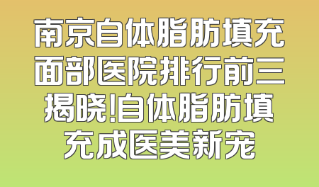 南京自体脂肪填充面部医院排行前三揭晓！自体脂肪填充成医美新宠