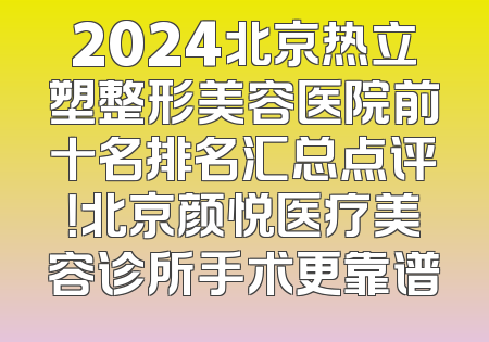 2024北京热立塑整形美容医院前十名排名汇总点评！北京颜悦医疗美容诊所手术更靠谱