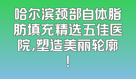 哈尔滨颈部自体脂肪填充精选五佳医院，塑造美丽轮廓！