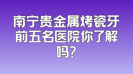 南宁贵金属烤瓷牙前五名医院你了解吗？