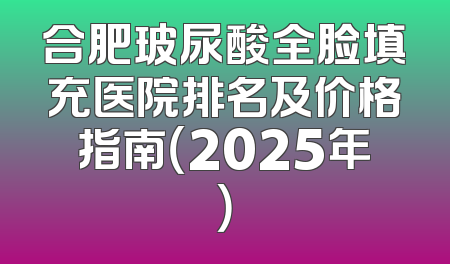 合肥玻尿酸全脸填充医院排名及价格指南（2025年）