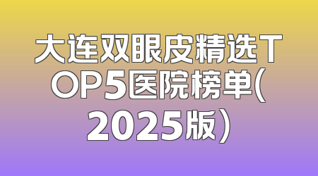 大连双眼皮精选TOP5医院榜单（2025版）
