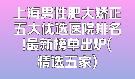 上海男性肥大矫正五大优选医院排名！最新榜单出炉（精选五家）