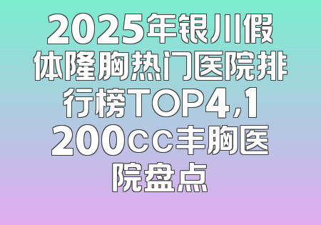 2025年银川假体隆胸热门医院排行榜TOP4，1200cc丰胸医院盘点