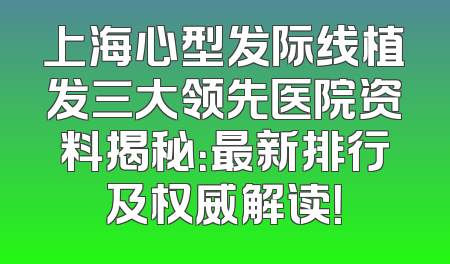上海心型发际线植发三大领先医院资料揭秘：最新排行及权威解读！