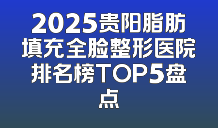 2025贵阳脂肪填充全脸整形医院排名榜TOP5盘点