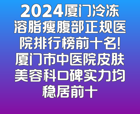 2024厦门冷冻溶脂瘦腹部正规医院排行榜前十名！厦门市中医院皮肤美容科口碑实力均稳居前十