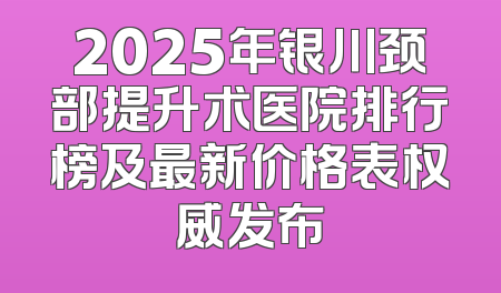 2025年银川颈部提升术医院排行榜及最新价格表权威发布