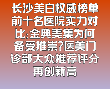 长沙美白权威榜单前十名医院实力对比：金典美集为何备受推崇？医美门诊部大众推荐评分再创新高