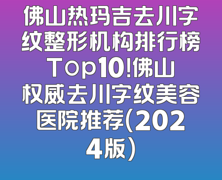 佛山热玛吉去川字纹整形机构排行榜Top10！佛山权威去川字纹美容医院推荐（2024版）