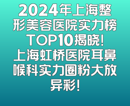 2024年上海整形美容医院实力榜TOP10揭晓！上海虹桥医院耳鼻喉科实力圈粉大放异彩！