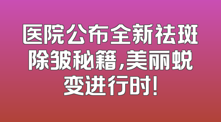 医院公布全新祛斑除皱秘籍，美丽蜕变进行时！