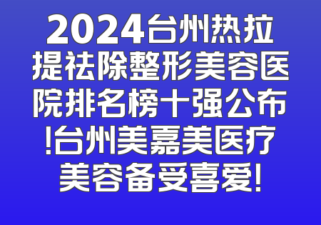 2024台州热拉提祛除整形美容医院排名榜十强公布！台州美嘉美医疗美容备受喜爱！