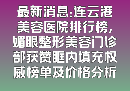 最新消息：连云港美容医院排行榜，媚眼整形美容门诊部获赞眶内填充权威榜单及价格分析