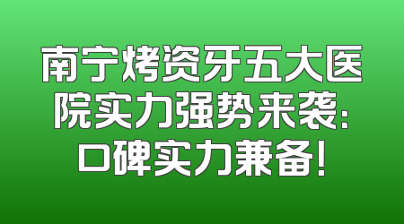 南宁烤资牙五大医院实力强势来袭：口碑实力兼备！