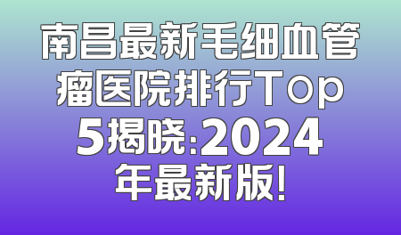 南昌最新毛细血管瘤医院排行Top5揭晓：2024年最新版！