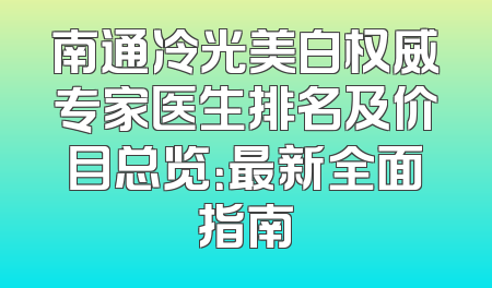 南通冷光美白权威专家医生排名及价目总览：最新全面指南