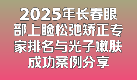 2025年长春眼部上睑松弛矫正专家排名与光子嫩肤成功案例分享