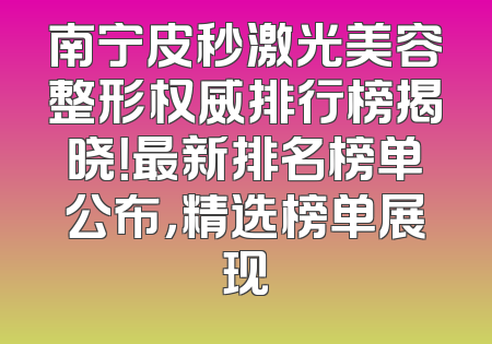 南宁皮秒激光美容整形权威排行榜揭晓！最新排名榜单公布，精选榜单展现