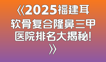 《2025福建耳软骨复合隆鼻三甲医院排名大揭秘！》