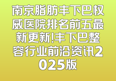 南京脂肪丰下巴权威医院排名前五最新更新！丰下巴整容行业前沿资讯2025版