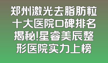 郑州激光去脂肪粒十大医院口碑排名揭秘！星睿美辰整形医院实力上榜