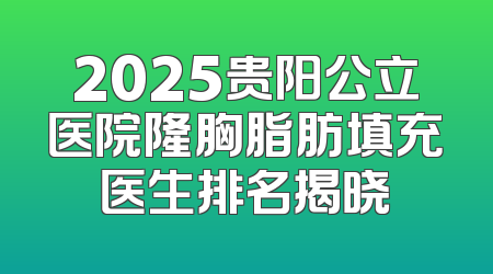 2025贵阳公立医院隆胸脂肪填充医生排名揭晓