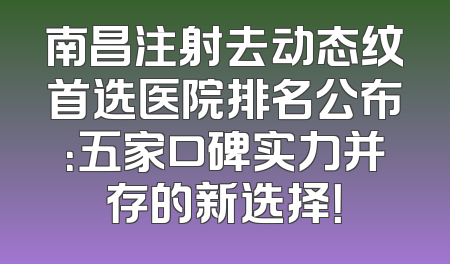 南昌注射去动态纹首选医院排名公布：五家口碑实力并存的新选择！