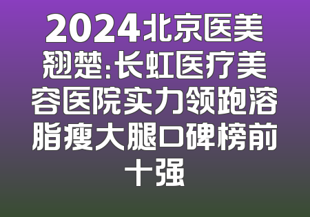 2024北京医美翘楚：长虹医疗美容医院实力领跑溶脂瘦大腿口碑榜前十强