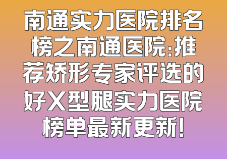 南通实力医院排名榜之南通医院：推荐矫形专家评选的好X型腿实力医院榜单最新更新！