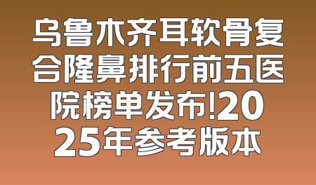 乌鲁木齐耳软骨复合隆鼻排行前五医院榜单发布！2025年参考版本