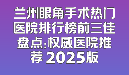 兰州眼角手术热门医院排行榜前三佳盘点：权威医院推荐 2025版