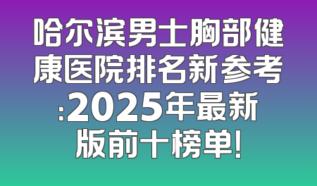 哈尔滨男士胸部健康医院排名新参考：2025年最新版前十榜单！