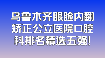 乌鲁木齐眼睑内翻矫正公立医院口腔科排名精选五强！