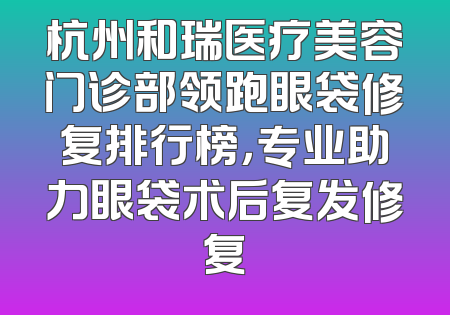 杭州和瑞医疗美容门诊部领跑眼袋修复排行榜，专业助力眼袋术后复发修复