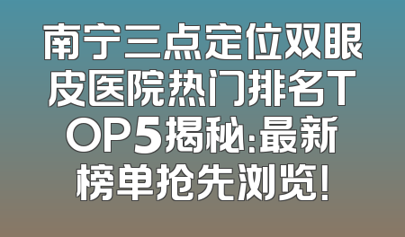南宁三点定位双眼皮医院热门排名TOP5揭秘：最新榜单抢先浏览！