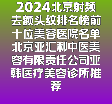 2024北京射频去额头纹排名榜前十位美容医院名单北京亚汇利中医美容有限责任公司亚韩医疗美容诊所推荐