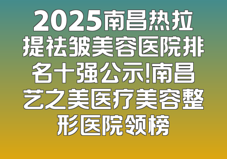 2025南昌热拉提祛皱美容医院排名十强公示！南昌艺之美医疗美容整形医院领榜
