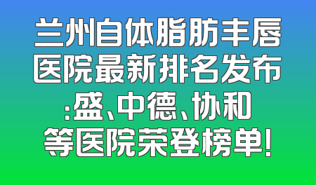 兰州自体脂肪丰唇医院最新排名发布：盛、中德、协和等医院荣登榜单！