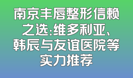 南京丰唇整形信赖之选：维多利亚、韩辰与友谊医院等实力推荐