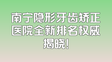 南宁隐形牙齿矫正医院全新排名权威揭晓！