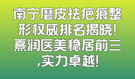 南宁磨皮祛疤痕整形权威排名揭晓！熹润医美稳居前三，实力卓越！