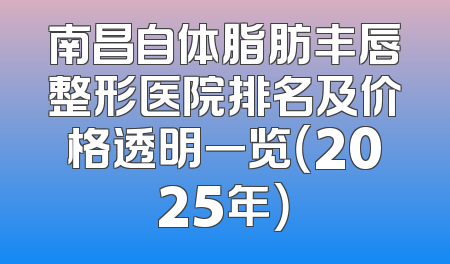 南昌自体脂肪丰唇整形医院排名及价格透明一览（2025年）